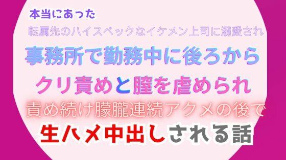 本当にあった、転属先のハイスペックなイケメン上司に溺愛され、事務所で勤務中に後ろからクリ責めと膣を虐められ、責め続け朦朧連続アクメの後で生ハメ中出しされる話